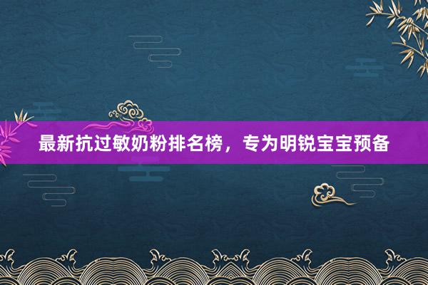 最新抗过敏奶粉排名榜，专为明锐宝宝预备