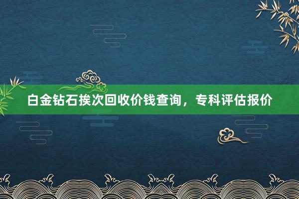 白金钻石挨次回收价钱查询,专科评估报价
